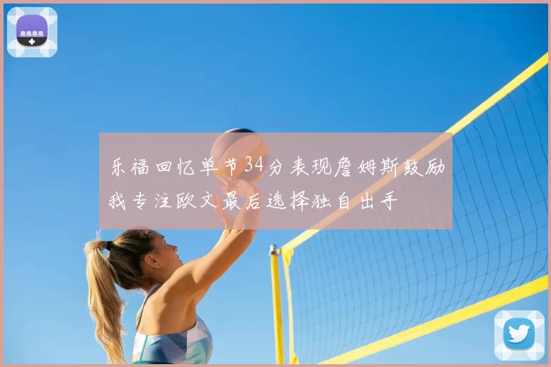 乐福回忆单节34分表现詹姆斯鼓励我专注欧文最后选择独自出手