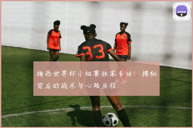 梅西世界杯小组赛独家专访：揭秘背后的战术与心路历程