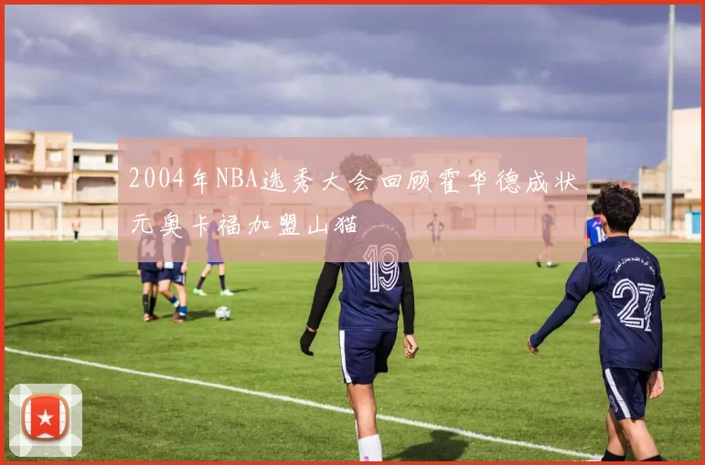 2004年NBA选秀大会回顾霍华德成状元奥卡福加盟山猫