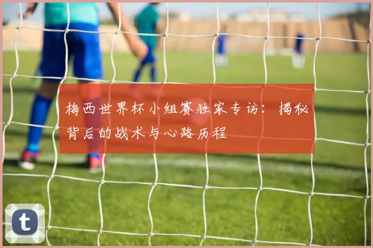 梅西世界杯小组赛独家专访：揭秘背后的战术与心路历程