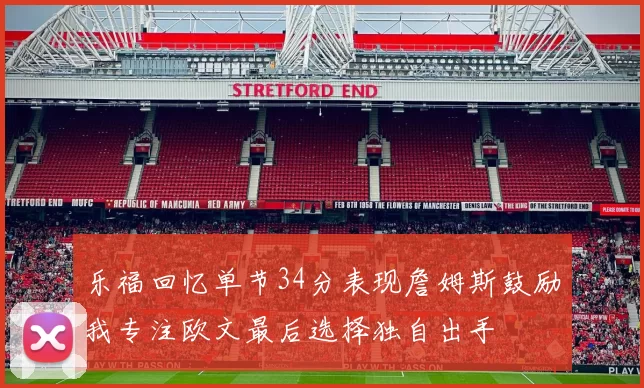 乐福回忆单节34分表现詹姆斯鼓励我专注欧文最后选择独自出手