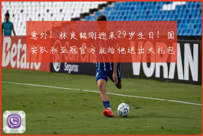 意外!林良铭刚迎来29岁生日!国安队和亚冠官方就给他送出大礼包_谈判_的合同_祝福