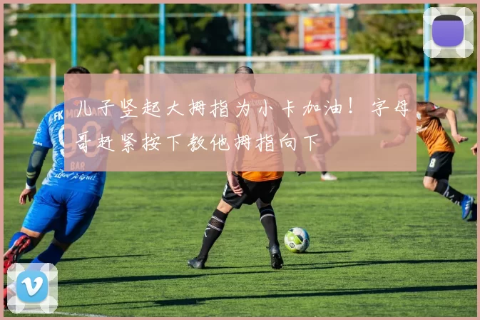 儿子竖起大拇指为小卡加油！字母哥赶紧按下教他拇指向下