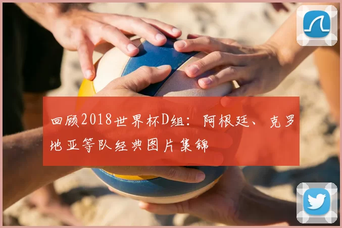 回顾2018世界杯D组：阿根廷、克罗地亚等队经典图片集锦