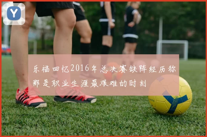 乐福回忆2016年总决赛缺阵经历称那是职业生涯最艰难的时刻