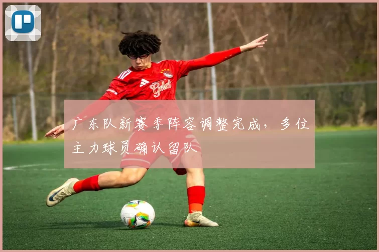 广东队新赛季阵容调整完成，多位主力球员确认留队
