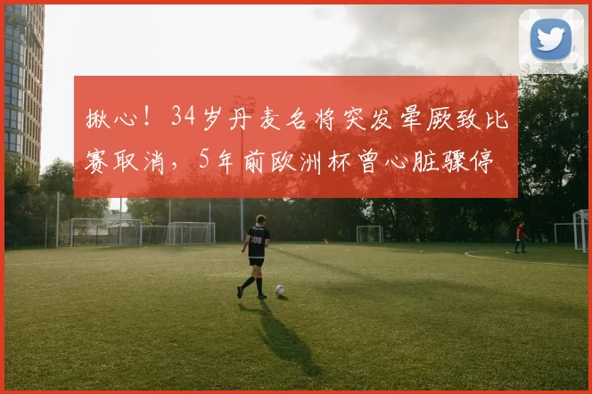 揪心！34岁丹麦名将突发晕厥致比赛取消，5年前欧洲杯曾心脏骤停