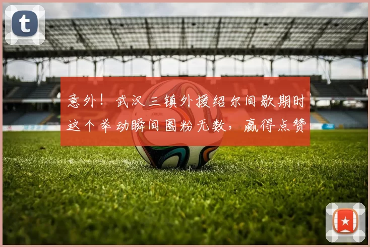 意外！武汉三镇外援绍尔间歇期时这个举动瞬间圈粉无数，赢得点赞