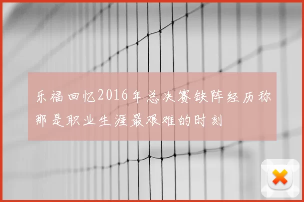 乐福回忆2016年总决赛缺阵经历称那是职业生涯最艰难的时刻