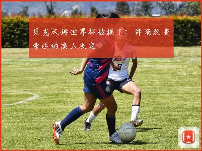 贝克汉姆世界杯被换下：那场改变命运的换人决定