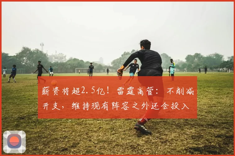 薪资将超2.5亿！雷霆高管：不削减开支，维持现有阵容之外还会投入