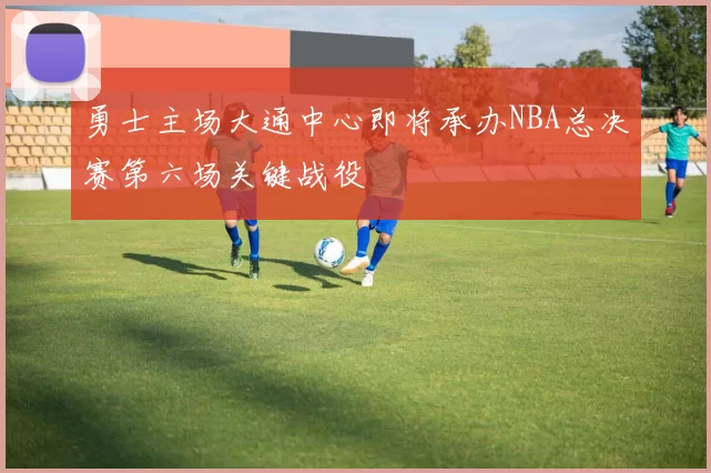 勇士主场大通中心即将承办NBA总决赛第六场关键战役