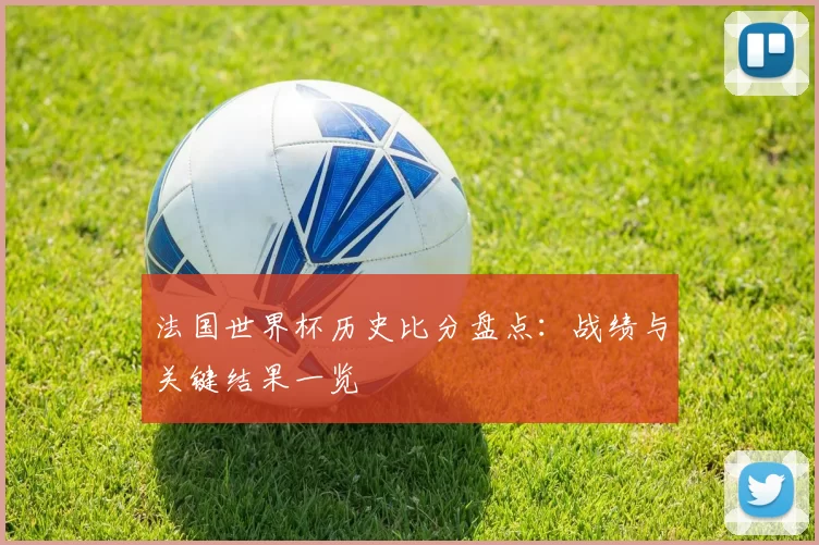 法国世界杯历史比分盘点：战绩与关键结果一览