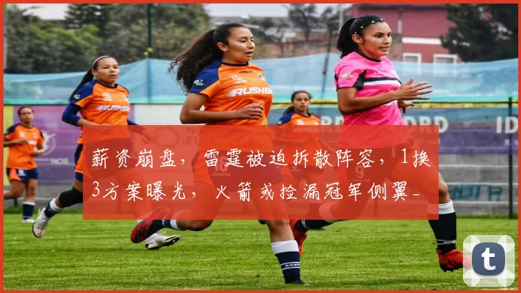 薪资崩盘,雷霆被迫拆散阵容,1换3方案曝光,火箭或捡漏冠军侧翼_阿隆维金斯_交易_卡佩拉