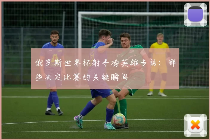 俄罗斯世界杯射手榜英雄专访：那些决定比赛的关键瞬间