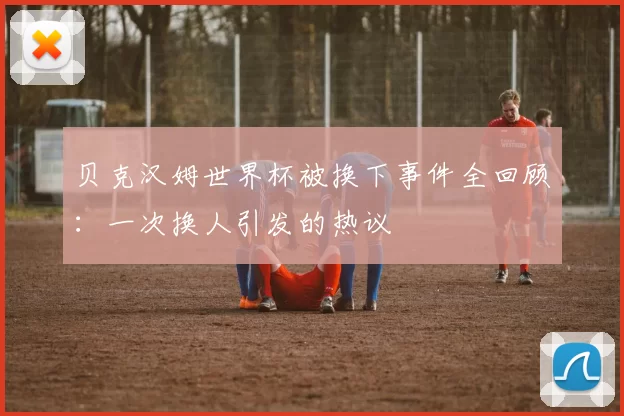 贝克汉姆世界杯被换下事件全回顾：一次换人引发的热议