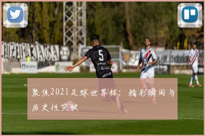 聚焦2021足球世界杯：精彩瞬间与历史性突破