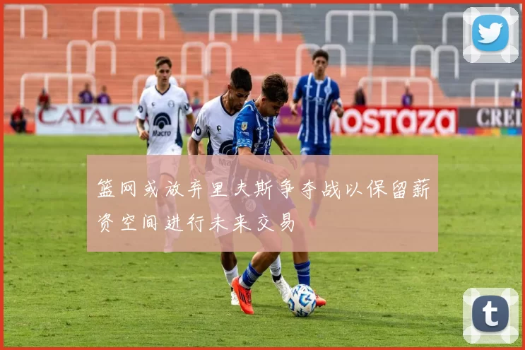 篮网或放弃里夫斯争夺战以保留薪资空间进行未来交易