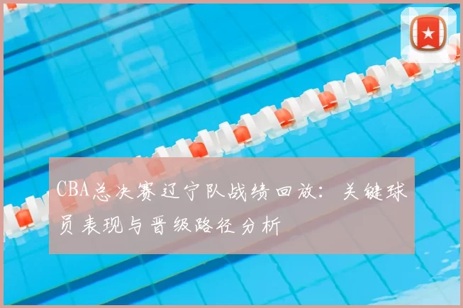 CBA总决赛辽宁队战绩回放：关键球员表现与晋级路径分析