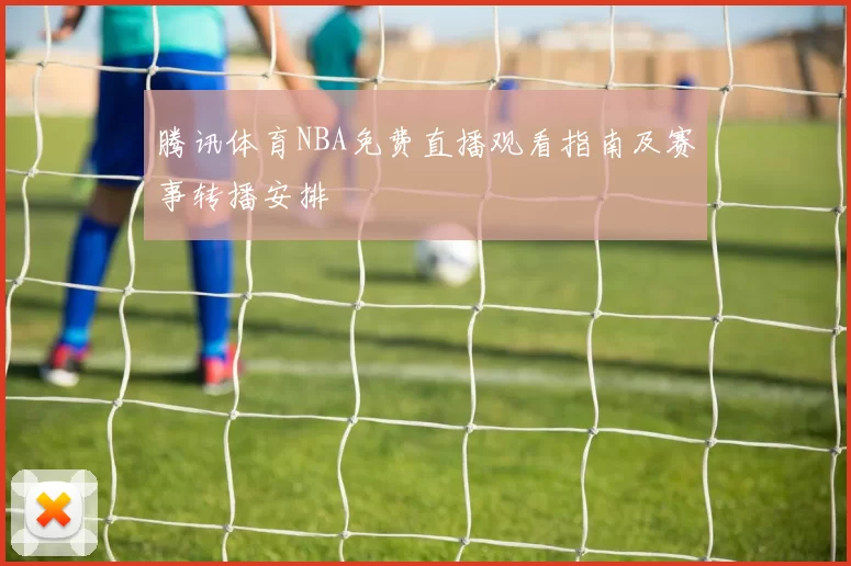 腾讯体育NBA免费直播观看指南及赛事转播安排