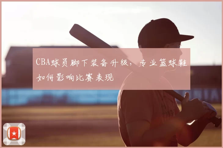CBA球员脚下装备升级，专业篮球鞋如何影响比赛表现