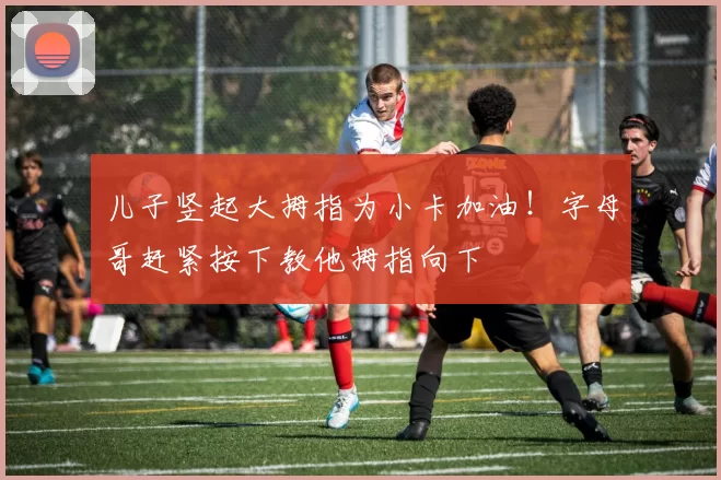 儿子竖起大拇指为小卡加油！字母哥赶紧按下教他拇指向下