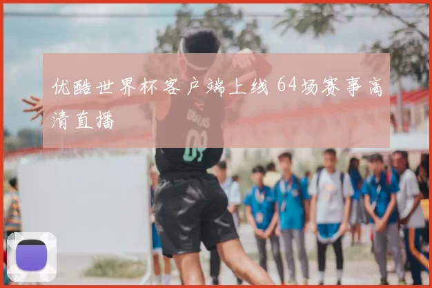 优酷世界杯客户端上线 64场赛事高清直播