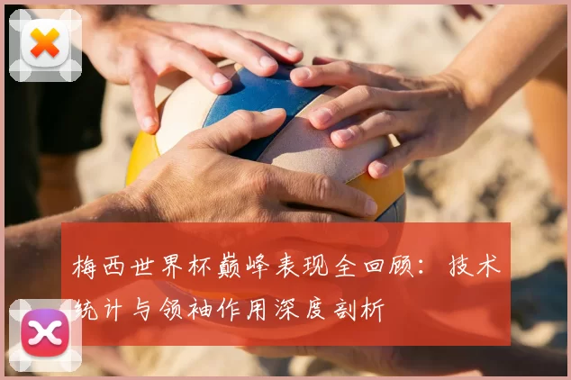 梅西世界杯巅峰表现全回顾：技术统计与领袖作用深度剖析