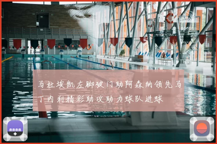 马杜埃凯左脚破门助阿森纳领先马丁内利精彩助攻助力球队进球