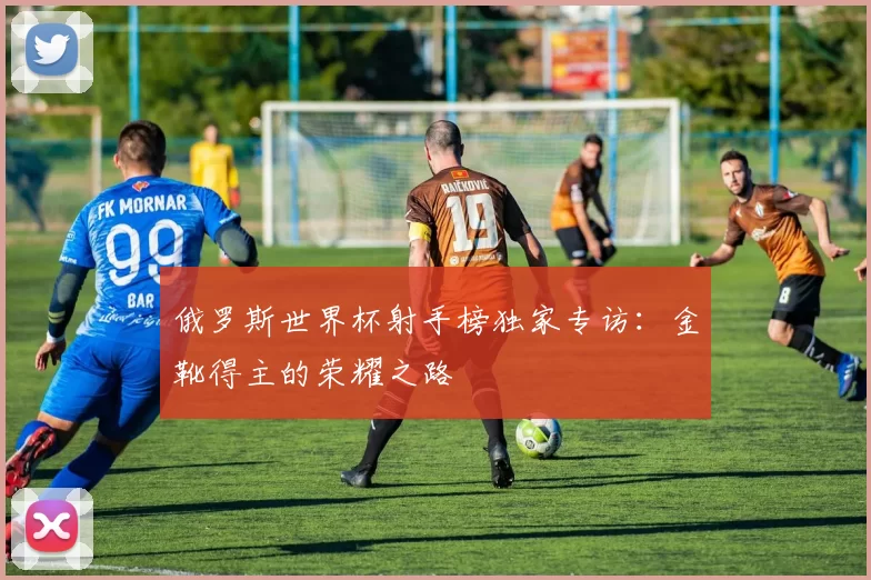 俄罗斯世界杯射手榜独家专访：金靴得主的荣耀之路