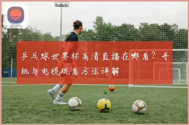 乒乓球世界杯高清直播在哪看？手机与电视观看方法详解