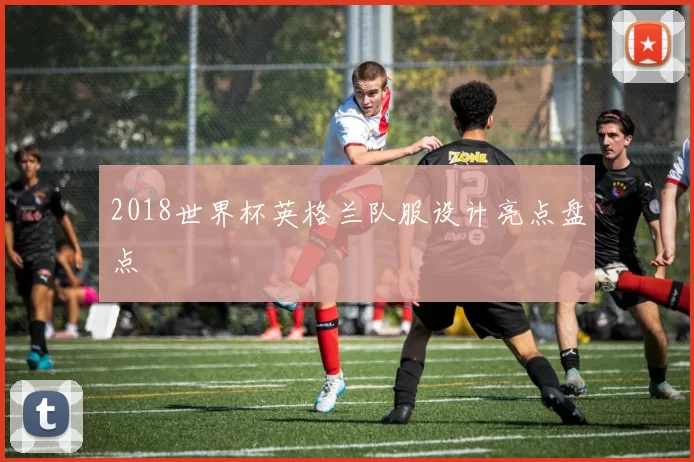 2018世界杯英格兰队服设计亮点盘点