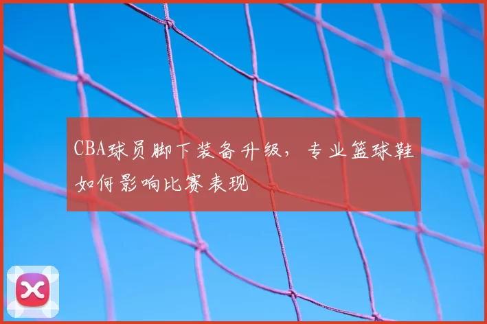 CBA球员脚下装备升级，专业篮球鞋如何影响比赛表现