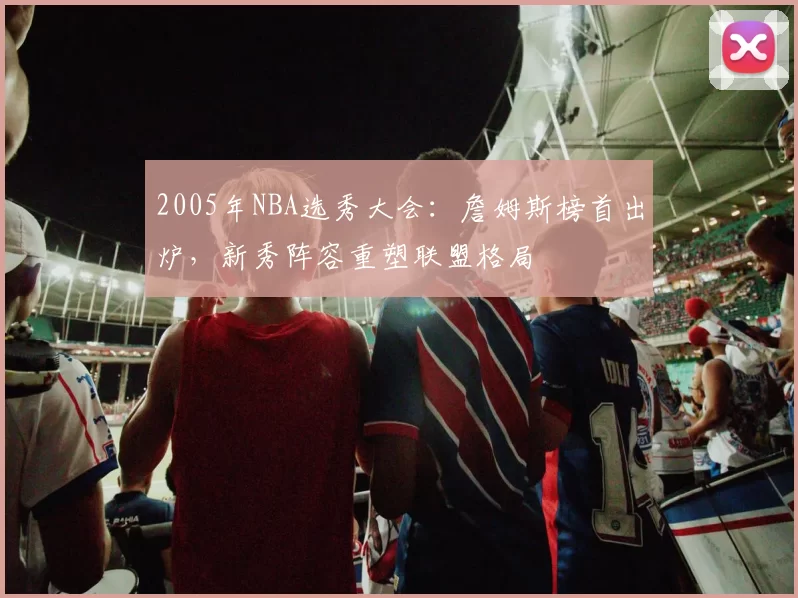 2005年NBA选秀大会：詹姆斯榜首出炉，新秀阵容重塑联盟格局