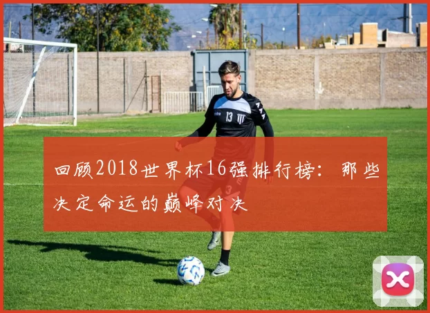 回顾2018世界杯16强排行榜：那些决定命运的巅峰对决