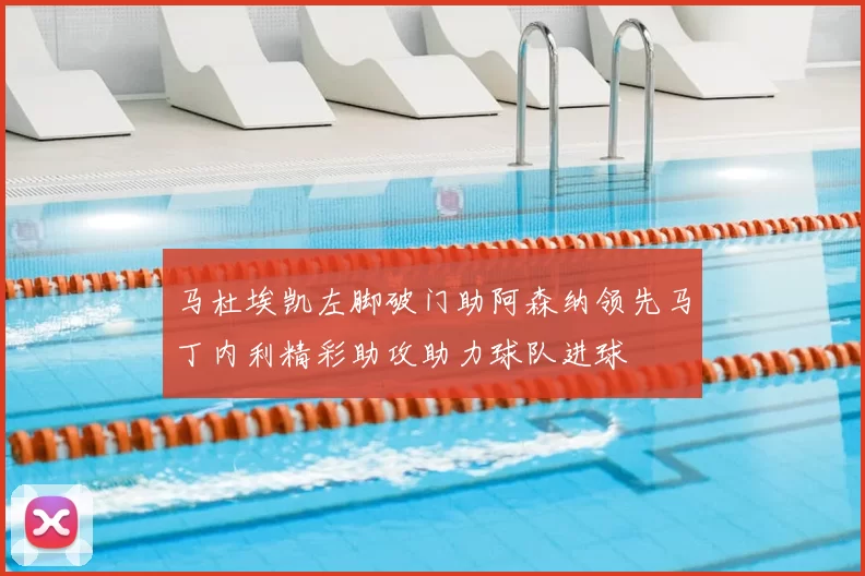 马杜埃凯左脚破门助阿森纳领先马丁内利精彩助攻助力球队进球