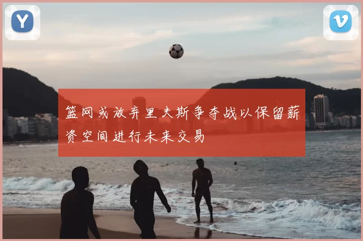 篮网或放弃里夫斯争夺战以保留薪资空间进行未来交易
