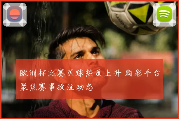 欧洲杯比赛买球热度上升 购彩平台聚焦赛事投注动态