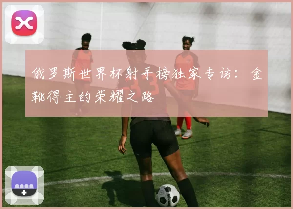 俄罗斯世界杯射手榜独家专访：金靴得主的荣耀之路